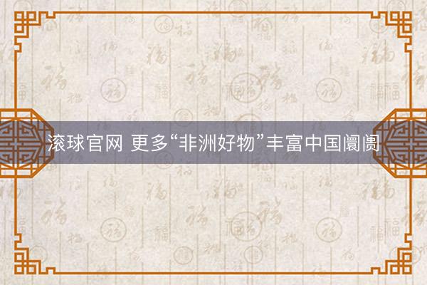 滚球官网 更多“非洲好物”丰富中国阛阓
