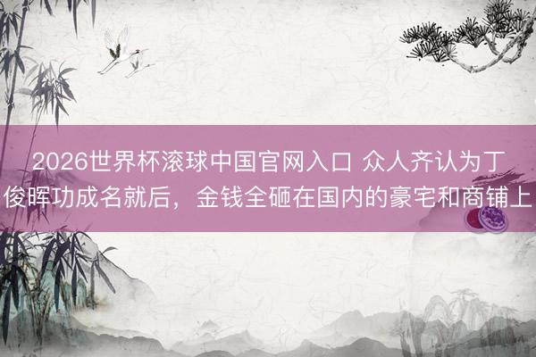 2026世界杯滚球中国官网入口 众人齐认为丁俊晖功成名就后，金钱全砸在国内的豪宅和商铺上