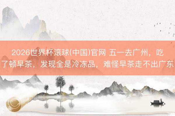 2026世界杯滚球(中国)官网 五一去广州，吃了顿早茶，发现全是冷冻品，难怪早茶走不出广东