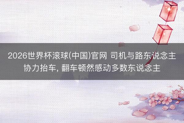 2026世界杯滚球(中国)官网 司机与路东说念主协力抬车， 翻车顿然感动多数东说念主