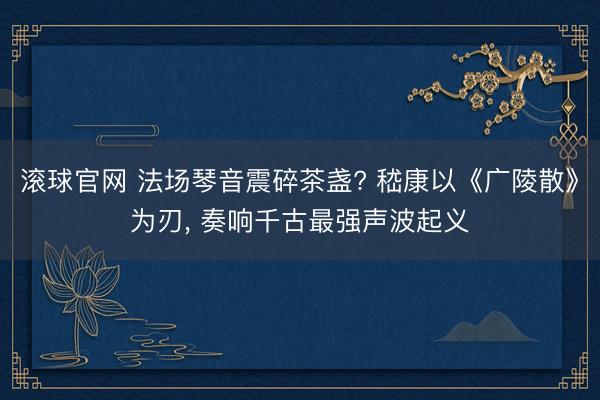 滚球官网 法场琴音震碎茶盏? 嵇康以《广陵散》为刃， 奏响千古最强声波起义