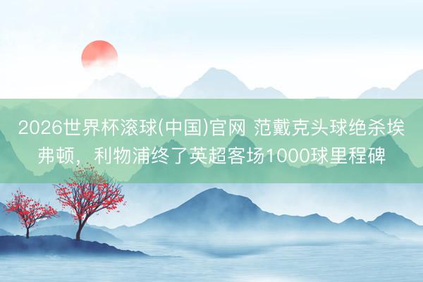 2026世界杯滚球(中国)官网 范戴克头球绝杀埃弗顿，利物浦终了英超客场1000球里程碑