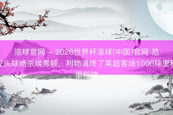 滚球官网 - 2026世界杯滚球(中国)官网 范戴克头球绝杀埃弗顿，利物浦终了英超客场1000球里程碑