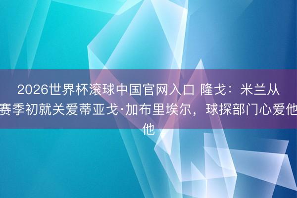 2026世界杯滚球中国官网入口 隆戈：米兰从赛季初就关爱蒂亚戈·加布里埃尔，球探部门心爱他