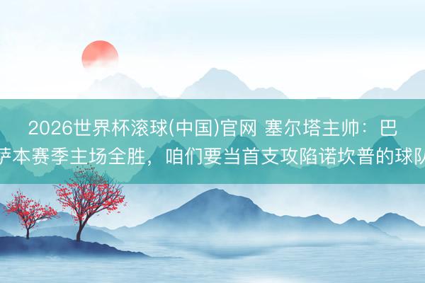 2026世界杯滚球(中国)官网 塞尔塔主帅：巴萨本赛季主场全胜，咱们要当首支攻陷诺坎普的球队