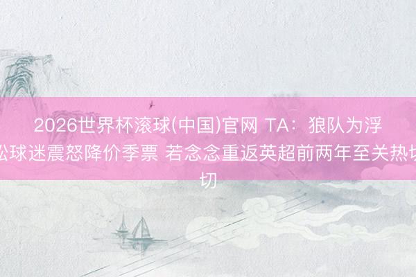 2026世界杯滚球(中国)官网 TA：狼队为浮松球迷震怒降价季票 若念念重返英超前两年至关热切