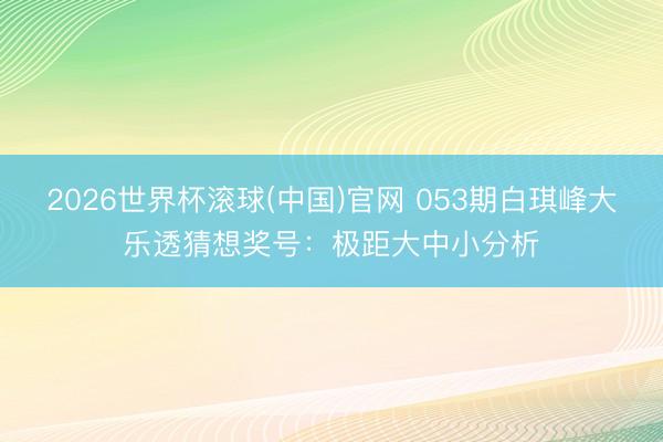 2026世界杯滚球(中国)官网 053期白琪峰大乐透猜想奖号：极距大中小分析