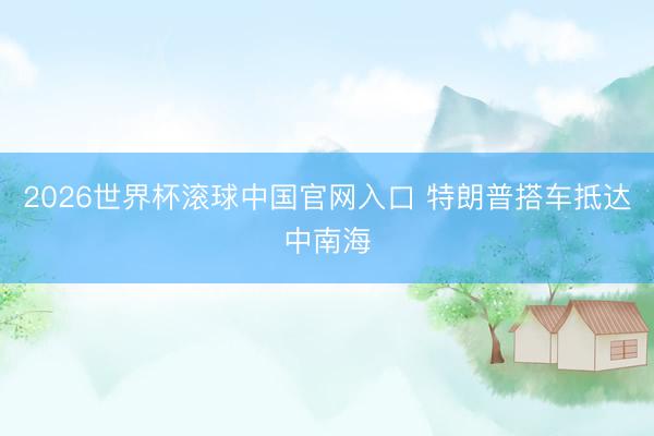 2026世界杯滚球中国官网入口 特朗普搭车抵达中南海