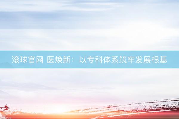 滚球官网 医焕新：以专科体系筑牢发展根基