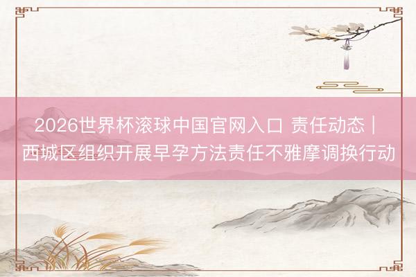 2026世界杯滚球中国官网入口 责任动态 | 西城区组织开展早孕方法责任不雅摩调换行动