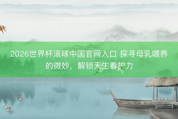 2026世界杯滚球中国官网入口 探寻母乳喂养的微妙，解锁天生看护力