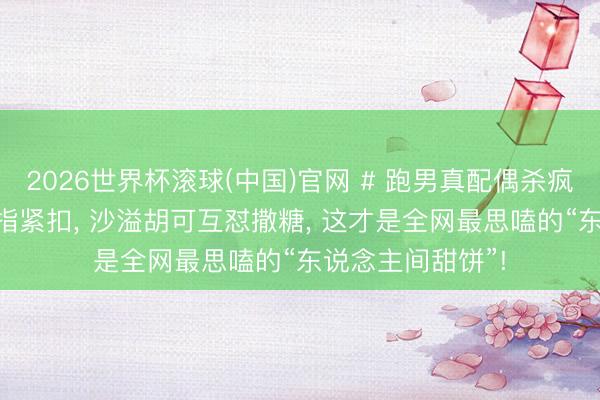 2026世界杯滚球(中国)官网 # 跑男真配偶杀疯了! 郑恺苗苗十指紧扣， 沙溢胡可互怼撒糖， 这才是全网最思嗑的“东说念主间甜饼”!