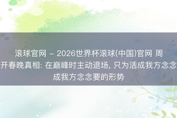 滚球官网 - 2026世界杯滚球(中国)官网 周涛首谈离开春晚真相: 在巅峰时主动退场， 只为活成我方念念要的形势