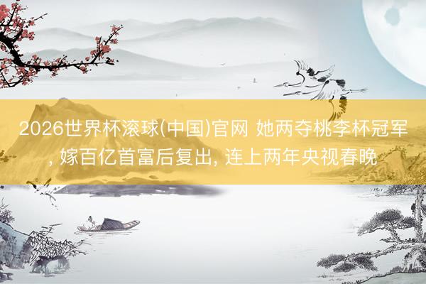 2026世界杯滚球(中国)官网 她两夺桃李杯冠军， 嫁百亿首富后复出， 连上两年央视春晚