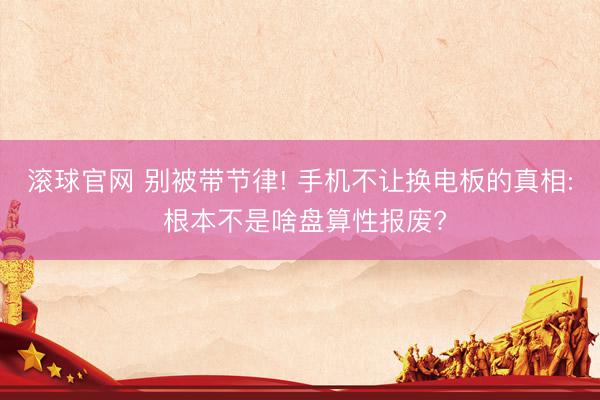 滚球官网 别被带节律! 手机不让换电板的真相: 根本不是啥盘算性报废?