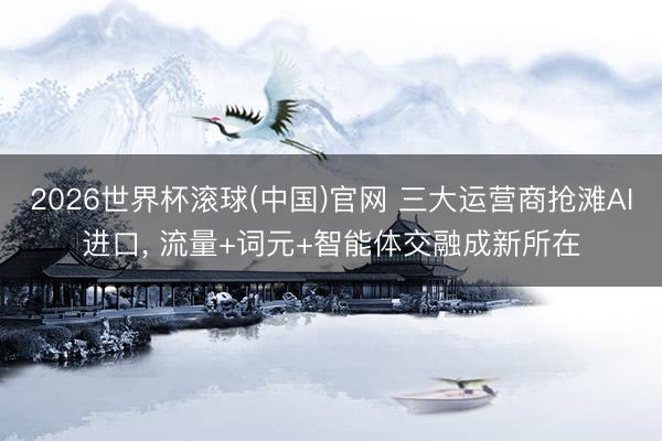 2026世界杯滚球(中国)官网 三大运营商抢滩AI进口， 流量+词元+智能体交融成新所在