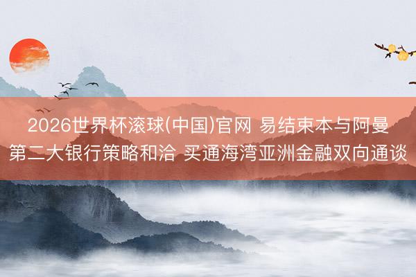 2026世界杯滚球(中国)官网 易结束本与阿曼第二大银行策略和洽 买通海湾亚洲金融双向通谈