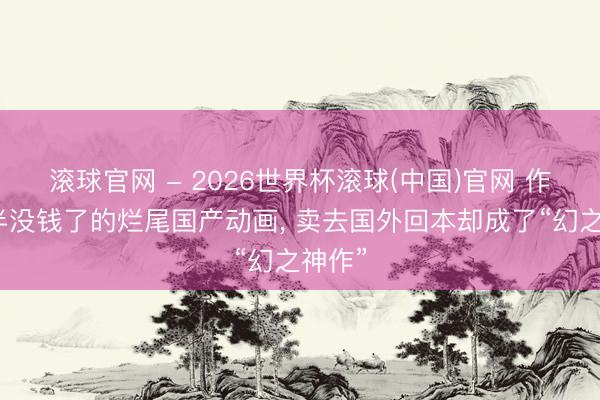 滚球官网 - 2026世界杯滚球(中国)官网 作念一半没钱了的烂尾国产动画， 卖去国外回本却成了“幻之神作”