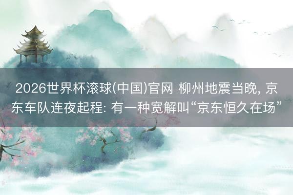2026世界杯滚球(中国)官网 柳州地震当晚， 京东车队连夜起程: 有一种宽解叫“京东恒久在场”