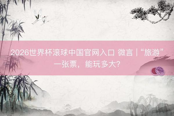 2026世界杯滚球中国官网入口 微言 | “旅游”一张票，能玩多大？