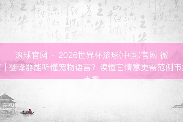 滚球官网 - 2026世界杯滚球(中国)官网 微言 | 翻译器能听懂宠物语言？读懂它情意更需范例市集