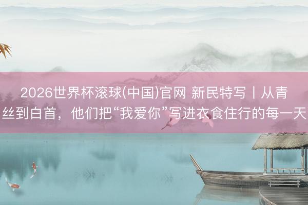 2026世界杯滚球(中国)官网 新民特写丨从青丝到白首，他们把“我爱你”写进衣食住行的每一天
