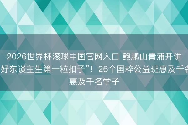 2026世界杯滚球中国官网入口 鲍鹏山青浦开讲：“扣好东谈主生第一粒扣子”！26个国粹公益班惠及千名学子
