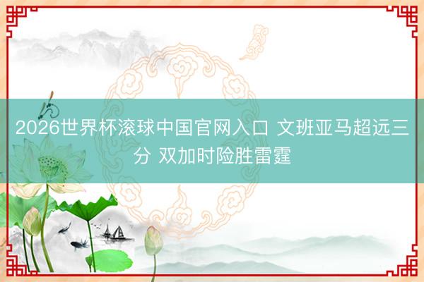 2026世界杯滚球中国官网入口 文班亚马超远三分 双加时险胜雷霆