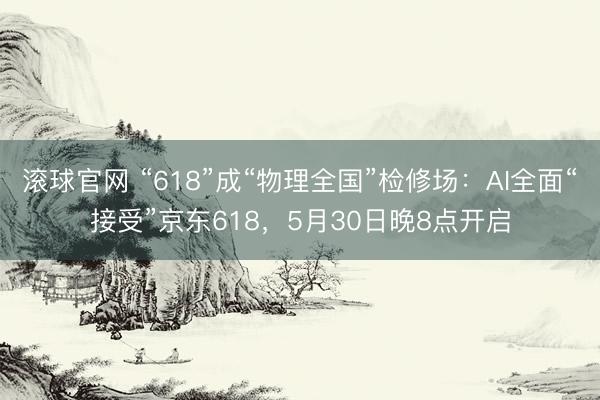 滚球官网 “618”成“物理全国”检修场：AI全面“接受”京东618，5月30日晚8点开启