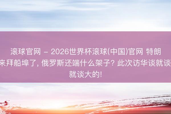 滚球官网 - 2026世界杯滚球(中国)官网 特朗普都来拜船埠了， 俄罗斯还端什么架子? 此次访华谈就谈大的!