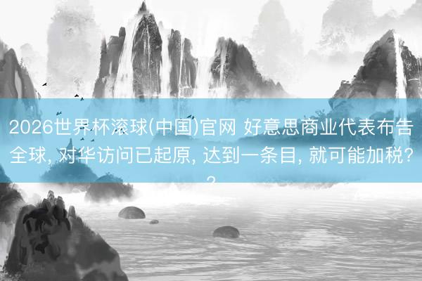 2026世界杯滚球(中国)官网 好意思商业代表布告全球， 对华访问已起原， 达到一条目， 就可能加税?