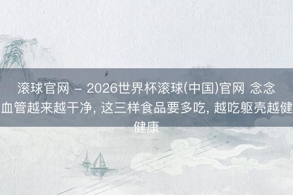 滚球官网 - 2026世界杯滚球(中国)官网 念念让血管越来越干净， 这三样食品要多吃， 越吃躯壳越健康