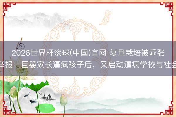 2026世界杯滚球(中国)官网 复旦栽培被乖张举报：巨婴家长逼疯孩子后，又启动逼疯学校与社会