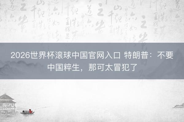 2026世界杯滚球中国官网入口 特朗普：不要中国粹生，那可太冒犯了