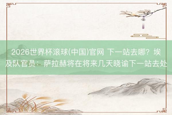 2026世界杯滚球(中国)官网 下一站去哪？埃及队官员：萨拉赫将在将来几天晓谕下一站去处