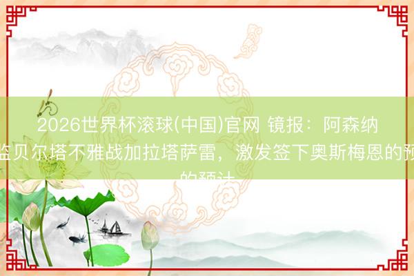 2026世界杯滚球(中国)官网 镜报：阿森纳总监贝尔塔不雅战加拉塔萨雷，激发签下奥斯梅恩的预计