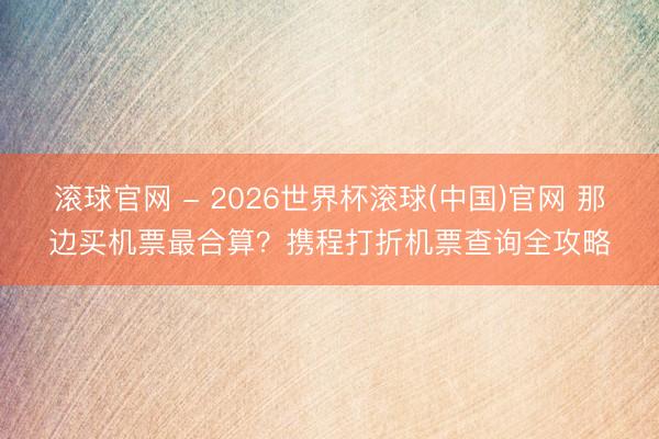 滚球官网 - 2026世界杯滚球(中国)官网 那边买机票最合算？携程打折机票查询全攻略