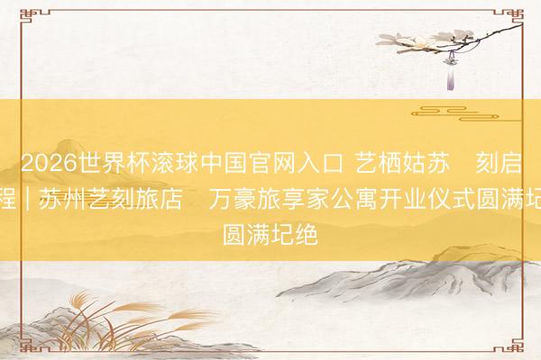 2026世界杯滚球中国官网入口 艺栖姑苏・刻启新程 | 苏州艺刻旅店・万豪旅享家公寓开业仪式圆满圮绝