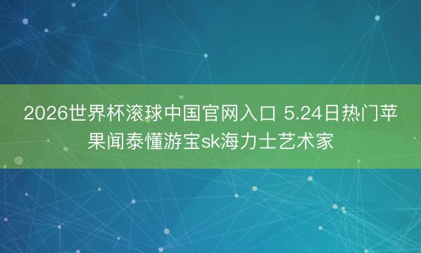2026世界杯滚球中国官网入口 5.24日热门苹果闻泰懂游宝sk海力士艺术家