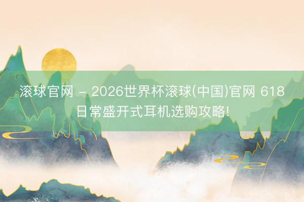 滚球官网 - 2026世界杯滚球(中国)官网 618日常盛开式耳机选购攻略!