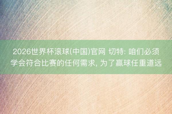 2026世界杯滚球(中国)官网 切特: 咱们必须学会符合比赛的任何需求， 为了赢球任重道远
