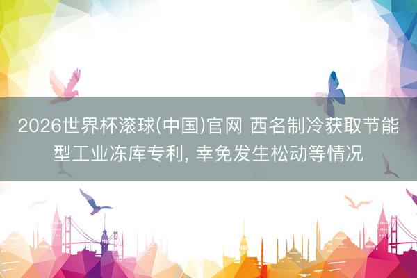 2026世界杯滚球(中国)官网 西名制冷获取节能型工业冻库专利， 幸免发生松动等情况