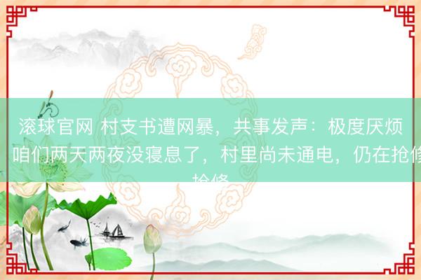 滚球官网 村支书遭网暴，共事发声：极度厌烦，咱们两天两夜没寝息了，村里尚未通电，仍在抢修
