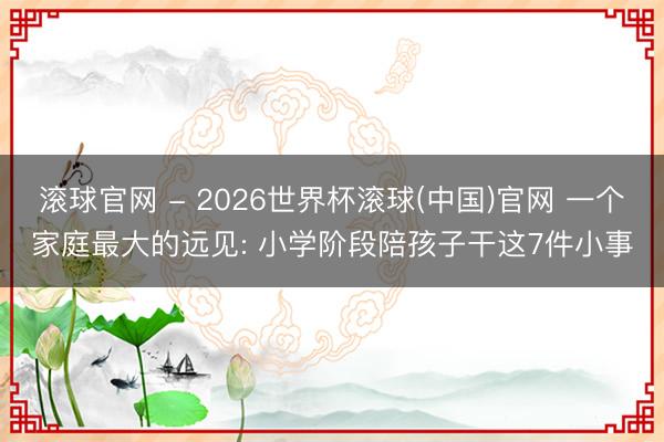 滚球官网 - 2026世界杯滚球(中国)官网 一个家庭最大的远见: 小学阶段陪孩子干这7件小事