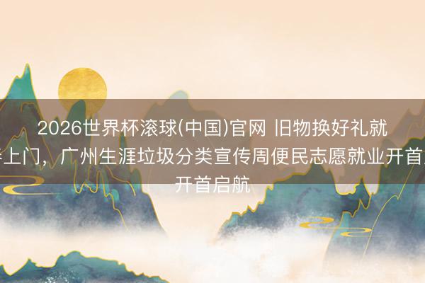 2026世界杯滚球(中国)官网 旧物换好礼就业奉上门，广州生涯垃圾分类宣传周便民志愿就业开首启航