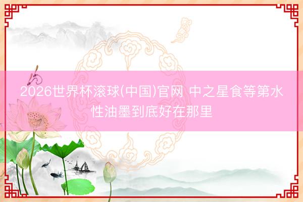 2026世界杯滚球(中国)官网 中之星食等第水性油墨到底好在那里