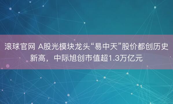 滚球官网 A股光模块龙头“易中天”股价都创历史新高，中际旭创市值超1.3万亿元