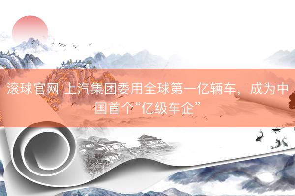 滚球官网 上汽集团委用全球第一亿辆车，成为中国首个“亿级车企”