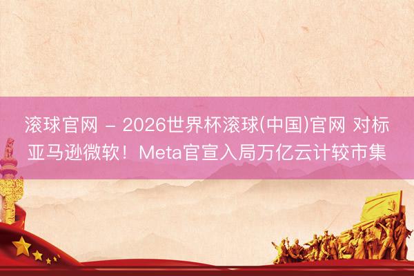 滚球官网 - 2026世界杯滚球(中国)官网 对标亚马逊微软！Meta官宣入局万亿云计较市集