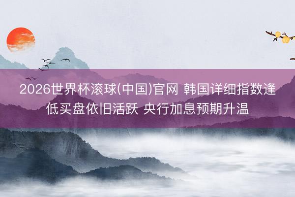 2026世界杯滚球(中国)官网 韩国详细指数逢低买盘依旧活跃 央行加息预期升温